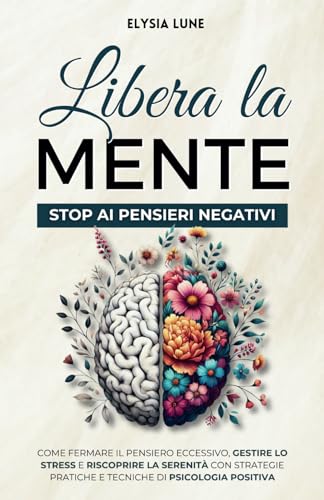 Libera la Mente - Stop ai Pensieri Negativi: come Fermare il Pensiero Eccessivo, Gestire lo Stress e Riscoprire la Serenità con Strategie Pratiche e Tecniche di Psicologia Positiva
